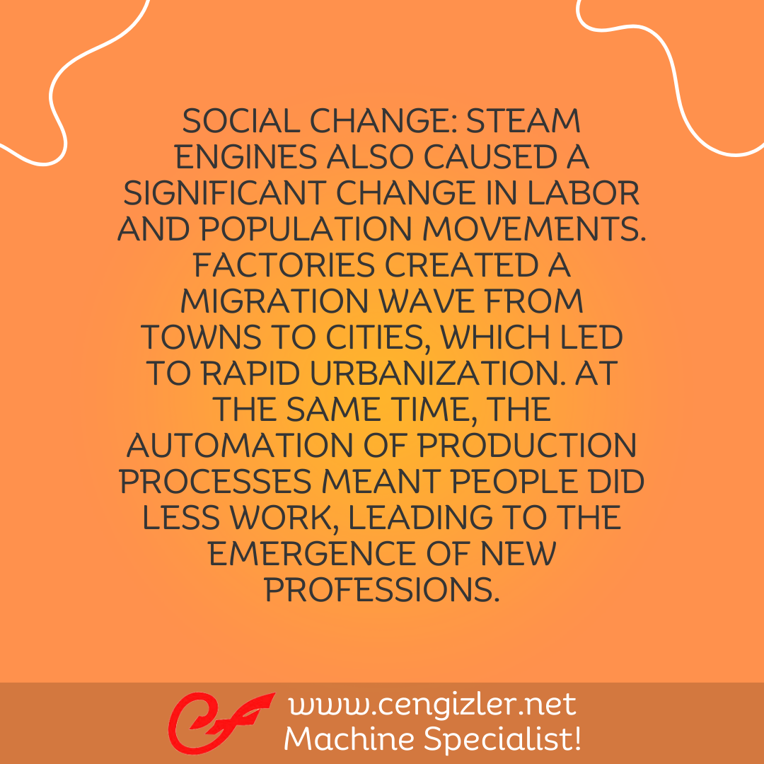6 Social Change. Steam engines also caused a significant change in labor and population movements. Factories created a migration wave from towns to cities, which led to rapid urbanization